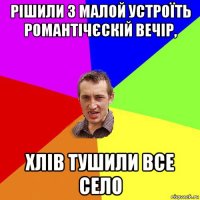 рішили з малой устроїть романтічєскій вечір, хлів тушили все село