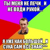 ты меня не лечи_и не води рукой... я уже как большой_и сука сам всё знаю^^