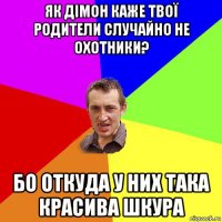 як дімон каже твої родители случайно не охотники? бо откуда у них така красива шкура