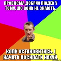 проблєма добрих людей у тому, шо вони не знають, коли остановитись. і начати посилати нахуй.