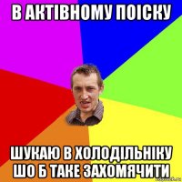 в актівному поіску шукаю в холодільніку шо б таке захомячити