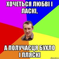 хочеться любві і ласкі, а получаєця бухло і пляскі