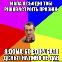 мала я сьодні тобі рішив устроїть празнік, я дома, бо едіку батя дєньгі на пиво не дав