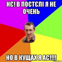 нє! в постєлі я не очень но в кущах я ас!!!!