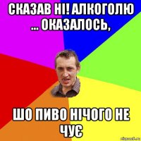 сказав ні! алкоголю ... оказалось, шо пиво нічого не чує