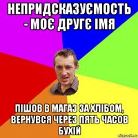 непридсказуємость - моє другє імя пішов в магаз за хлібом, вернувся через пять часов бухій