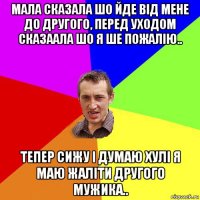 мала сказала шо йде від мене до другого, перед уходом сказаала шо я ше пожалію.. тепер сижу і думаю хулі я маю жаліти другого мужика..