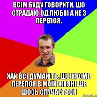 всім буду говорити, шо страдаю од любві а не з перепоя. хай всі думають, шо кроме перепоя в моїй жизні ше шось случається