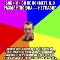 баби, як ви не поймете, шо размєр пісюна — не главне. главне шоб він стояв і не був кривою 5-сантиметровою пунькою, яка менша за деякі клітори, а также шоб на ньому не було букєта венерологічних захворювань.