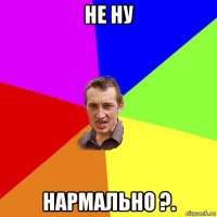 не ну нармально ?.