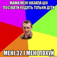 мама мені казала шо посівати ходять тільки діти мені 32 і мені похуй