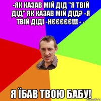 -як казав мій дід "я твій дід" як казав мій дід? -я твій дід! -нєєєєє!!! - - я їбав твою бабу!