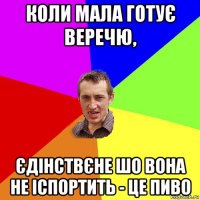 коли мала готує веречю, єдінствєне шо вона не іспортить - це пиво