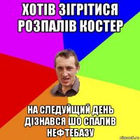 хотів зігрітися розпалів костер на следуйщий день дізнався шо спалив нефтебазу