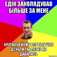 едік заколядував більше за мене крутанув йому вєртуху шоб дєньги так легко не давались