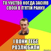 то чуство когда засіяв своїх в п'ятій ранку і вони тебе розлюбили