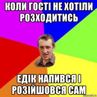 коли гості не хотіли розходитись едік напився і розійшовся сам