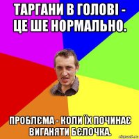 таргани в голові - це ше нормально. проблєма - коли їх починає виганяти бєлочка.