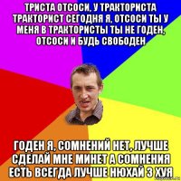 триста отсоси, у тракториста тракторист сегодня я, отсоси ты у меня в трактористы ты не годен, отсоси и будь свободен годен я, сомнений нет, лучше сделай мне минет а сомнения есть всегда лучше нюхай 3 хуя