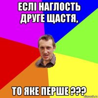 еслi наглость друге щастя, то яке перше ???