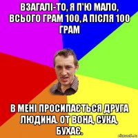 взагалі-то, я п'ю мало, всього грам 100, а після 100 грaм в мені просипається друга людина. от вона, сука, бухає.