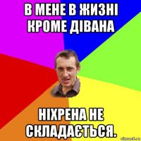 в мене в жизні кроме дівана ніхрена не складається.