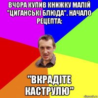 вчора купив книжку малій "циганські блюда". начало рецепта: "вкрадіте каструлю"