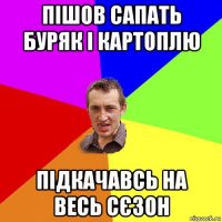 пішов сапать буряк і картоплю підкачавсь на весь сєзон