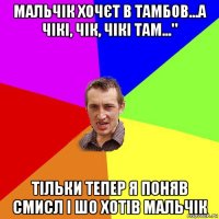 мальчік хочєт в тамбов...а чікі, чік, чікі там..." тільки тепер я поняв смисл і шо хотів мальчік