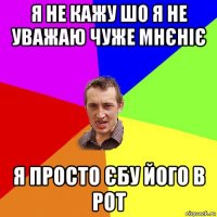 я не кажу шо я не уважаю чуже мнєніє я просто єбу його в рот