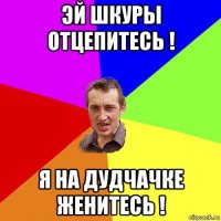 эй шкуры отцепитесь ! я на дудчачке женитесь !