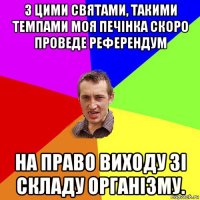 з цими святами, такими темпами моя печінка скоро проведе референдум на право виходу зі складу організму.