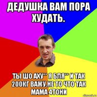 дедушка вам пора худать. ты шо аху** я бля** и так 200кг важу.не то что так мама 4тони