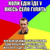 коли едік їде у якесь село гулять вон всигда найде собе проблему. одна проблєма переслєдувала його пол года . це його мала лєна