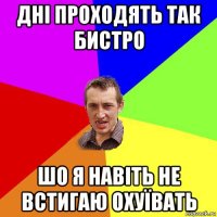 дні проходять так бистро шо я навіть не встигаю охуївать