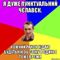 я дуже пунктуальний чєлавєк. кожний ранок кідаю будільнік об стіну в одине і тоже врємя