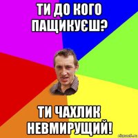 ти до кого пащикуєш? ти чахлик невмирущий!