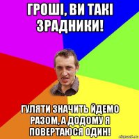 гроші, ви такі зрадники! гуляти значить йдемо разом, а додому я повертаюся один!