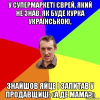 у супермаркеті єврей, який не знав, як буде курка українською, знайшов яйце і запитав у продавщиці: «а де мама?»
