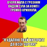 вчора мала с грозним видом сiла за комп i громко крикнула: "я удаляю твой интэрнэт до всех чертях!"