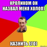 кроликом он назвал меня холоп) казнить его)
