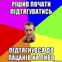 рішив почати підтягуватись підтягнувся до пацанів на пиво