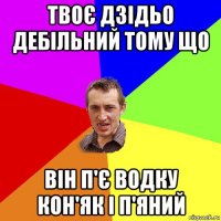твоє дзідьо дебільний тому що він п'є водку кон'як і п'яний
