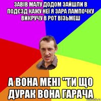 завів малу додом зайшли в подєзд кажу неї я зара лампочку викручу в рот візьмеш а вона мені "ти що дурак вона гарача