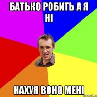 батько робить а я ні нахуя воно мені