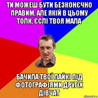 ти можеш бути безконєчно правим, але якій в цьому толк, єслі твоя мала бачила твої лайкі під фотографіями другіх дівчат