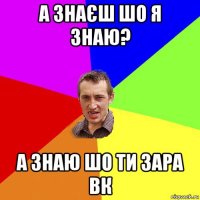 а знаєш шо я знаю? а знаю шо ти зара вк