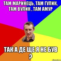 там маринець, там гулик, там вулик , там амур так а де ще я не був ?