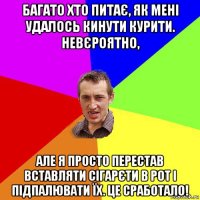 багато хто питає, як мені удалось кинути курити. невєроятно, але я просто перестав вставляти сігарєти в рот і підпалювати їх. це сработало!