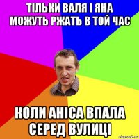 тільки валя і яна можуть ржать в той час коли аніса впала серед вулиці